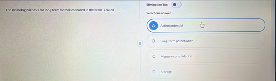 Elimination Tool
The neurological basis for long term memories stored in the brain is called Select one answer
Action potential
:: B Long-term potentiation
C Memory consolidation
Storage