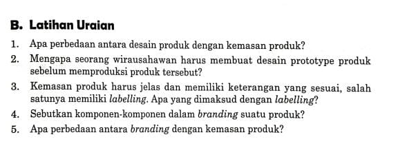 Latihan Uraian 
1. Apa perbedaan antara desain produk dengan kemasan produk? 
2. Mengapa seorang wirausahawan harus membuat desain prototype produk 
sebelum memproduksi produk tersebut? 
3. Kemasan produk harus jelas dan memiliki keterangan yang sesuai, salah 
satunya memiliki labelling. Apa yang dimaksud dengan labelling? 
4. Sebutkan komponen-komponen dalam branding suatu produk? 
5. Apa perbedaan antara branding dengan kemasan produk?