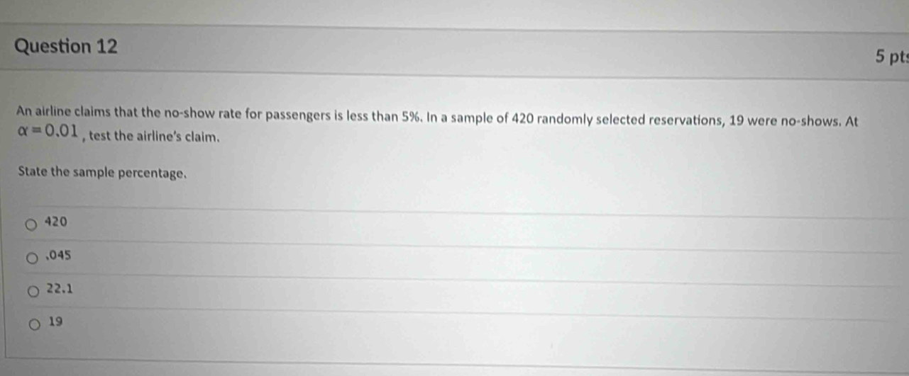 pt:
An airline claims that the no-show rate for passengers is less than 5%. In a sample of 420 randomly selected reservations, 19 were no-shows. At
alpha =0.01 test the airline's claim.
State the sample percentage.
420 . 045
22.1
19