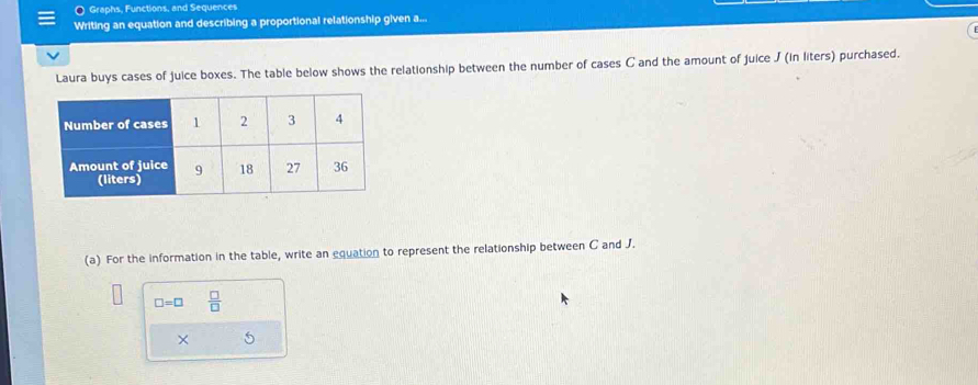 Graphs, Functions, and Sequences 
Writing an equation and describing a proportional relationship given a... 
Laura buys cases of juice boxes. The table below shows the relationship between the number of cases C and the amount of juice J (in liters) purchased. 
(a) For the information in the table, write an equation to represent the relationship between C and J.
□ =□  □ /□  
× 5