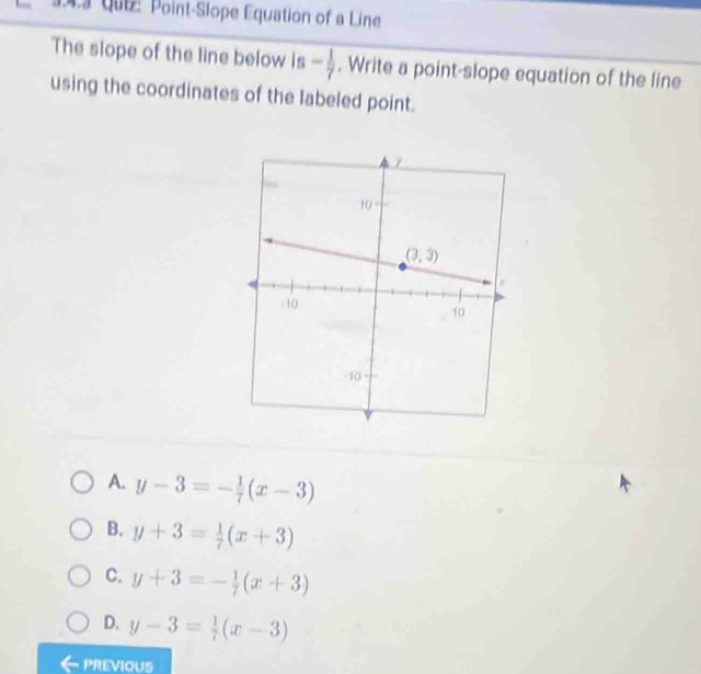 qui: Point-Slope Equation of a Line
The slope of the line below is - 1/7 . Write a point-slope equation of the line
using the coordinates of the labeled point.
A. y-3=- 1/7 (x-3)
B. y+3= 1/7 (x+3)
C. y+3=- 1/7 (x+3)
D. y-3= 1/7 (x-3)
PREVIOUS