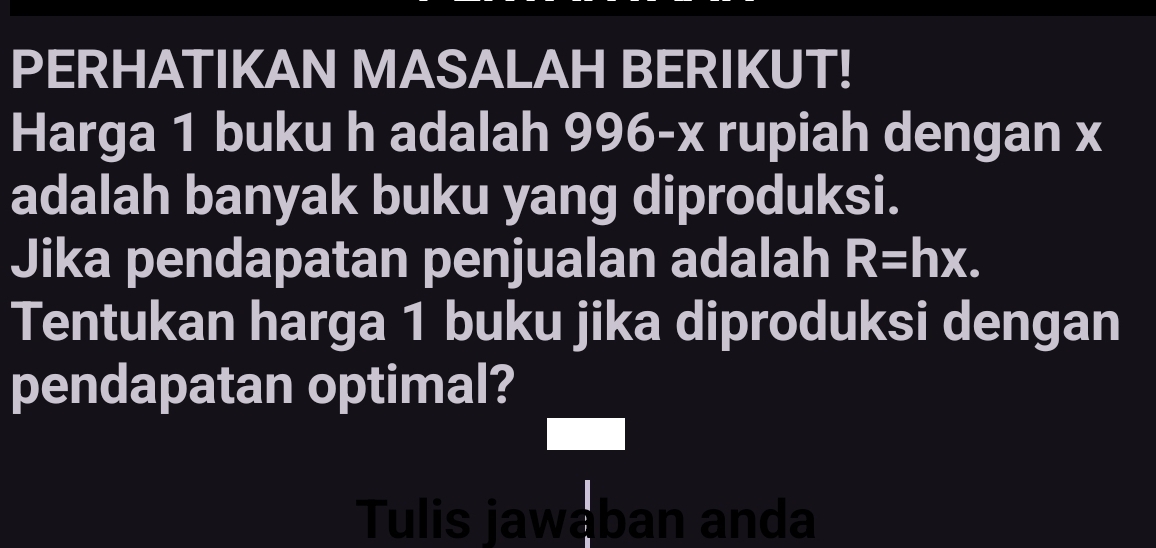 PERHATIKAN MASALAH BERIKUT! 
Harga 1 buku h adalah 996- v rupiah dengan x
adalah banyak buku yang diproduksi. 
Jika pendapatan penjualan adalah R=hx. 
Tentukan harga 1 buku jika diproduksi dengan 
pendapatan optimal? 
Tulis jawaban anda