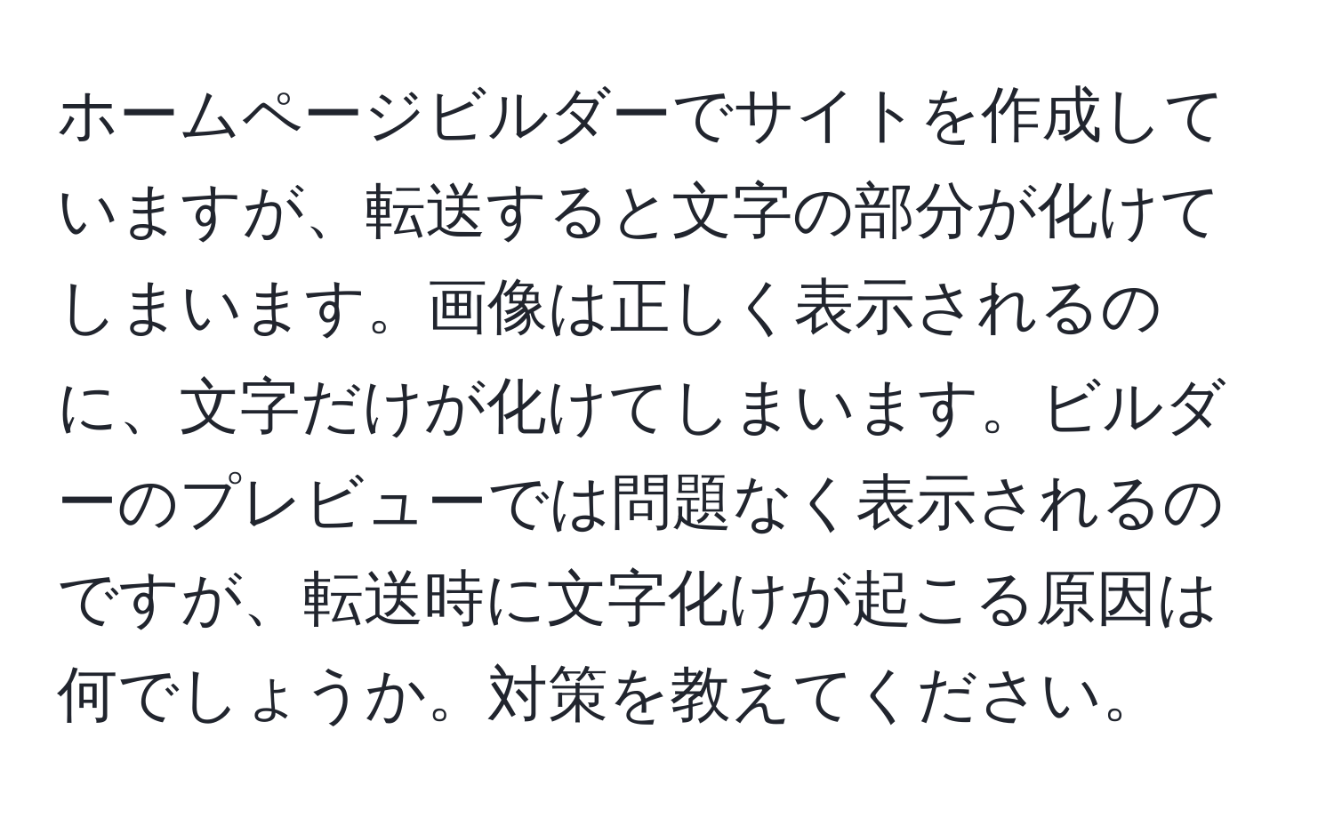 ホームページビルダーでサイトを作成していますが、転送すると文字の部分が化けてしまいます。画像は正しく表示されるのに、文字だけが化けてしまいます。ビルダーのプレビューでは問題なく表示されるのですが、転送時に文字化けが起こる原因は何でしょうか。対策を教えてください。