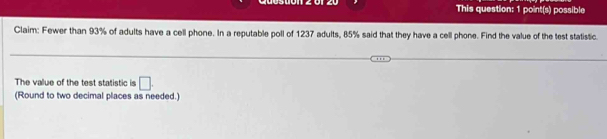 This question: 1 point(s) possible 
Claim: Fewer than 93% of adults have a cell phone. In a reputable poll of 1237 adults, 85% said that they have a cell phone. Find the value of the test statistic. 
The value of the test statistic is □. 
(Round to two decimal places as needed.)