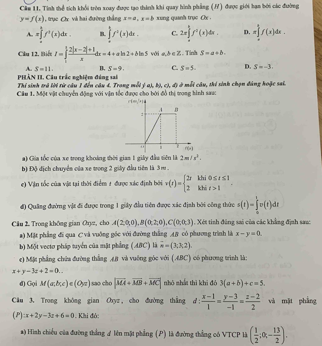 Tính thể tích khối tròn xoay được tạo thành khi quay hình phẳng (H) được giới hạn bởi các đường
y=f(x) , trục Ox và hai đường thẳng x=a,x=b xung quanh trục Ox .
A. π ∈tlimits _a^(bf^2)(x)dx. B. ∈tlimits _a^(bf^2)(x)dx. C. 2π ∈tlimits _a^(bf^2)(x)dx. D. π ∈tlimits _a^(bf(x)dx.
Câu 12. Biết I=∈tlimits _1^5frac 2|x-2|+1)xdx=4+aln 2+bln 5 với a,b∈ Z. Tính S=a+b.
A. S=11. B. S=9. C. S=5.
D. S=-3.
PHÀN II. Câu trắc nghiệm đúng sai
Thí sinh trả lời từ câu 1 đến câu 4. Trong mỗi ý a), b), c), d) ở mỗi câu, thí sinh chọn đúng hoặc sai.
Câu 1. Một vật chuyển động với vận tốc được cho bởi đồ thị trong hình sau:
a) Gia tốc của xe trong khoảng thời gian 1 giây đầu tiên là 2m/s^2.
b) Độ dịch chuyển của xe trong 2 giây đầu tiên là 3m .
c) Vận tốc của vật tại thời điểm t được xác định bởi v(t)=beginarrayl 2tkhi0≤ t≤ 1 2khit>1endarray. .
d) Quãng đường vật đi được trong 1 giây đầu tiên được xác định bởi công thức s(t)=∈tlimits _0^(1v(t)dt
Câu 2. Trong không gian Oxyz, cho A(2;0;0),B(0;2;0),C(0;0;3). Xét tính đúng sai của các khẳng định sau:
a) Mặt phẳng đi qua C và vuông góc với đường thẳng AB có phương trình là x-y=0.
b) Một vectơ pháp tuyến của mặt phẳng (ABC) là vector n)=(3;3;2).
c) Mặt phẳng chứa đường thẳng AB và vuông góc với (ABC) có phương trình là:
x+y-3z+2=0..
d) Gọi M(a;b;c)∈ (Oyz) sao cho |vector MA+vector MB+vector MC| nhỏ nhất thì khi đó 3(a+b)+c=5.
Câu 3. Trong không gian Oxyz, cho đường thẳng d:  (x-1)/1 = (y-3)/-1 = (z-2)/2  và mặt phẳng
(P): :x+2y-3z+6=0. Khi đó:
a) Hình chiếu của đường thẳng đ lên mặt phẳng (P) là đường thẳng có VTCP là ( 1/2 ;0;- 13/2 ).