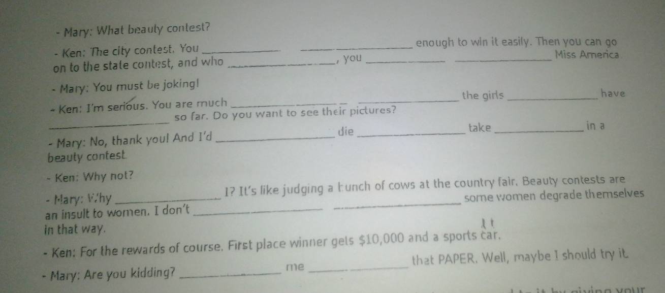 Mary: What beauly contest? 
enough to win it easily. Then you can go 
_ 
- Ken: The city contest, You __Miss America 
on to the state contest, and who _, you_ 
- Mary: You must be joking! 
_the girls_ have 
- Ken: I'm serious. You are much_ 
_ 
so far. Do you want to see their pictures? 
die _take _in a 
- Mary: No, thank you! And I'd_ 
beauty contest. 
- Ken: Why not? 
- Mary: Why 1? It's like judging a hunch of cows at the country fair. Beauty contests are 
an insult to women. I don't __some women degrade themselves 
in that way. 
- Ken: For the rewards of course. First place winner gels $10,000 and a sports car. 
- Mary: Are you kidding? __that PAPER. Well, maybe I should try it 
me