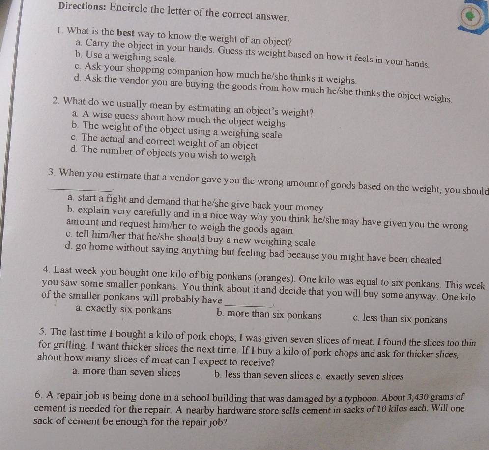 Directions: Encircle the letter of the correct answer.
1. What is the best way to know the weight of an object?
a. Carry the object in your hands. Guess its weight based on how it feels in your hands.
b. Use a weighing scale.
c. Ask your shopping companion how much he/she thinks it weighs.
d. Ask the vendor you are buying the goods from how much he/she thinks the object weighs.
2. What do we usually mean by estimating an object’s weight?
a. A wise guess about how much the object weighs
b. The weight of the object using a weighing scale
c. The actual and correct weight of an object
d. The number of objects you wish to weigh
_3. When you estimate that a vendor gave you the wrong amount of goods based on the weight, you should
.
a. start a fight and demand that he/she give back your money
b. explain very carefully and in a nice way why you think he/she may have given you the wrong
amount and request him/her to weigh the goods again
c. tell him/her that he/she should buy a new weighing scale
d. go home without saying anything but feeling bad because you might have been cheated
4. Last week you bought one kilo of big ponkans (oranges). One kilo was equal to six ponkans. This week
you saw some smaller ponkans. You think about it and decide that you will buy some anyway. One kilo
of the smaller ponkans will probably have_ 。
a. exactly six ponkans b. more than six ponkans c. less than six ponkans
5. The last time I bought a kilo of pork chops, I was given seven slices of meat. I found the slices too thin
for grilling. I want thicker slices the next time. If I buy a kilo of pork chops and ask for thicker slices,
about how many slices of meat can I expect to receive?
a. more than seven slices b. less than seven slices c. exactly seven slices
6. A repair job is being done in a school building that was damaged by a typhoon. About 3,430 grams of
cement is needed for the repair. A nearby hardware store sells cement in sacks of 10 kilos each. Will one
sack of cement be enough for the repair job?