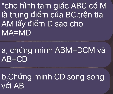 "cho hình tam giác ABC có M
là trung điểm của BC,trên tia 
AM lấy điểm D sao cho
MA=MD
a, chứng minh ABM =DCM và
AB=CD
b,Chứng minh CD song song 
với AB