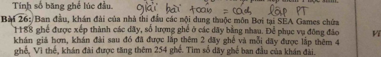 Tính số băng ghế lúc đầu. 
Bài 26: Ban đầu, khán đài của nhà thi đấu các nội dung thuộc môn Bơi tại SEA Games chứa
1188 ghế được xếp thành các dãy, số lượng ghế ở các dãy bằng nhau. Để phục vụ đông đảo Vi 
khán giả hơn, khán đài sau đó đã được lắp thêm 2 dãy ghế và mỗi dãy được lắp thêm 4
ghế, Vì thế, khán đài được tăng thêm 254 ghế. Tìm số dãy ghế ban đầu của khán đài.