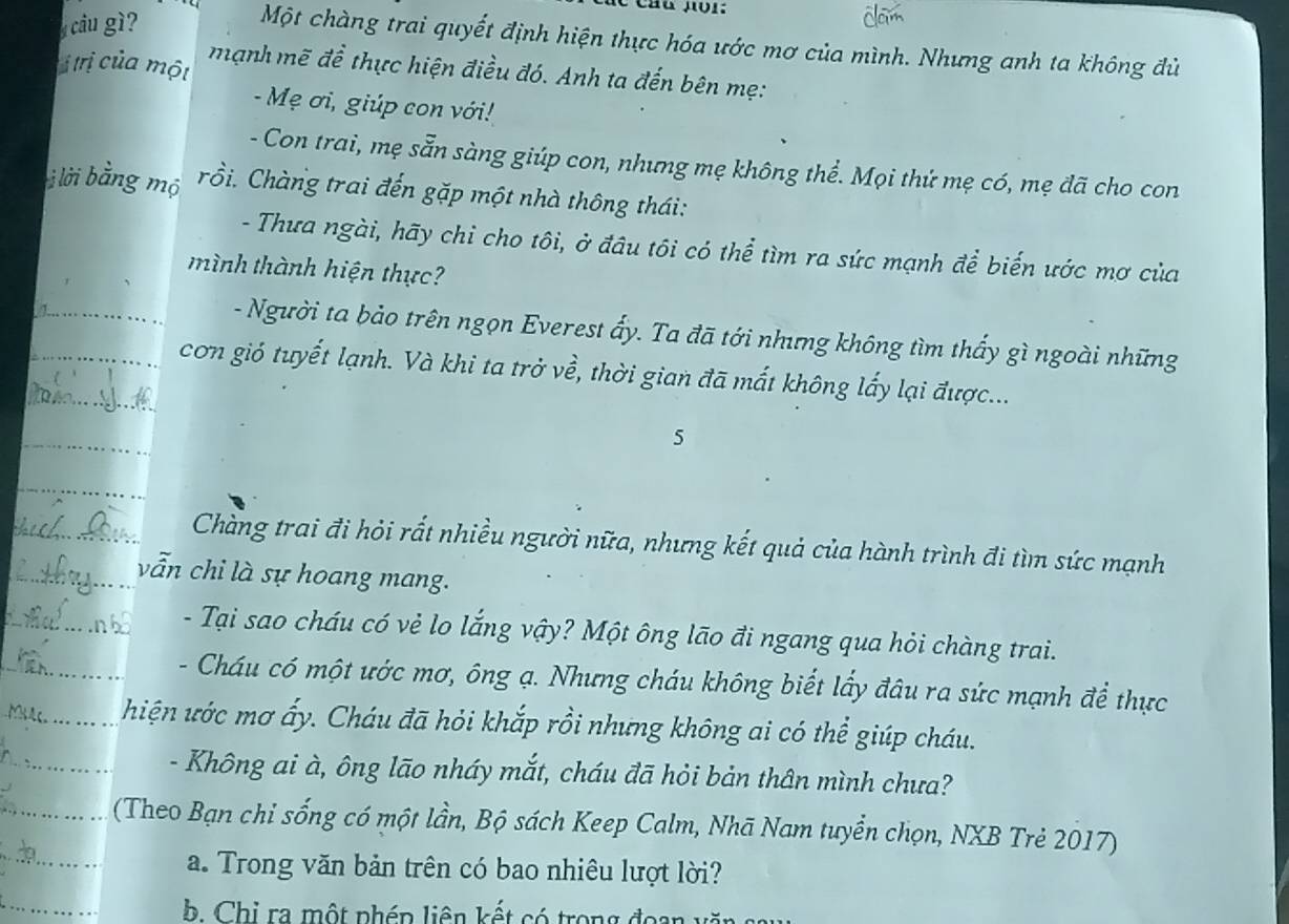 cầu gì? 
Một chàng trai quyết định hiện thực hóa ước mơ của mình. Nhưng anh ta không đù 
ị trị của một mạnh mẽ đề thực hiện điều đó. Anh ta đến bên mẹ: 
- Mẹ ơi, giúp con với! 
- Con trai, mẹ sẵn sàng giúp con, nhưng mẹ không thể. Mọi thứ mẹ có, mẹ đã cho con 
à lời bằng mộ rồi. Chàng trai đến gặp một nhà thông thái: 
- Thưa ngài, hãy chỉ cho tôi, ở đầu tôi có thể tìm ra sức mạnh để biến ước mơ của 
mình thành hiện thực? 
_- Người ta bảo trên ngọn Everest ấy. Ta đã tới nhưng không tìm thấy gì ngoài những 
__cơn gió tuyết lạnh. Và khi ta trở về, thời gian đã mất không lấy lại được... 
_ 
5 
_ 
Chàng trai đi hỏi rất nhiều người nữa, nhưng kết quả của hành trình đi tìm sức mạnh 
vẫn chi là sự hoang mang. 
_ 
- Tại sao cháu có vẻ lo lắng vậy? Một ông lão đi ngang qua hỏi chàng trai. 
_ 
_ 
- Cháu có một ước mơ, ông ạ. Nhưng cháu không biết lấy đâu ra sức mạnh để thực 
hiện ước mơ ấy. Cháu đã hỏi khắp rồi nhưng không ai có thể giúp cháu. 
_- Không ai à, ông lão nháy mắt, cháu đã hỏi bản thân mình chưa? 
_ 
_ (Theo Bạn chỉ sống có một lần, Bộ sách Keep Calm, Nhã Nam tuyển chọn, NXB Trẻ 2017) 
a. Trong văn bản trên có bao nhiêu lượt lời? 
b. Chi ra một phép liên kết có trong đoan 1