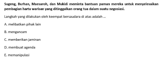 Sugeng, Burhan, Maesaroh, dan Mukidi meminta bantuan paman mereka untuk menyelesaikan
pembagian harta warisan yang ditinggalkan orang tua dalam suatu negosiasi
Langkah yang dilakukan oleh keempat bersaudara di atas adalah ...
A. melibatkan pihak lain
B. mengancam
C. memberikan jaminan
D. membuat agenda
E. memanipulasi