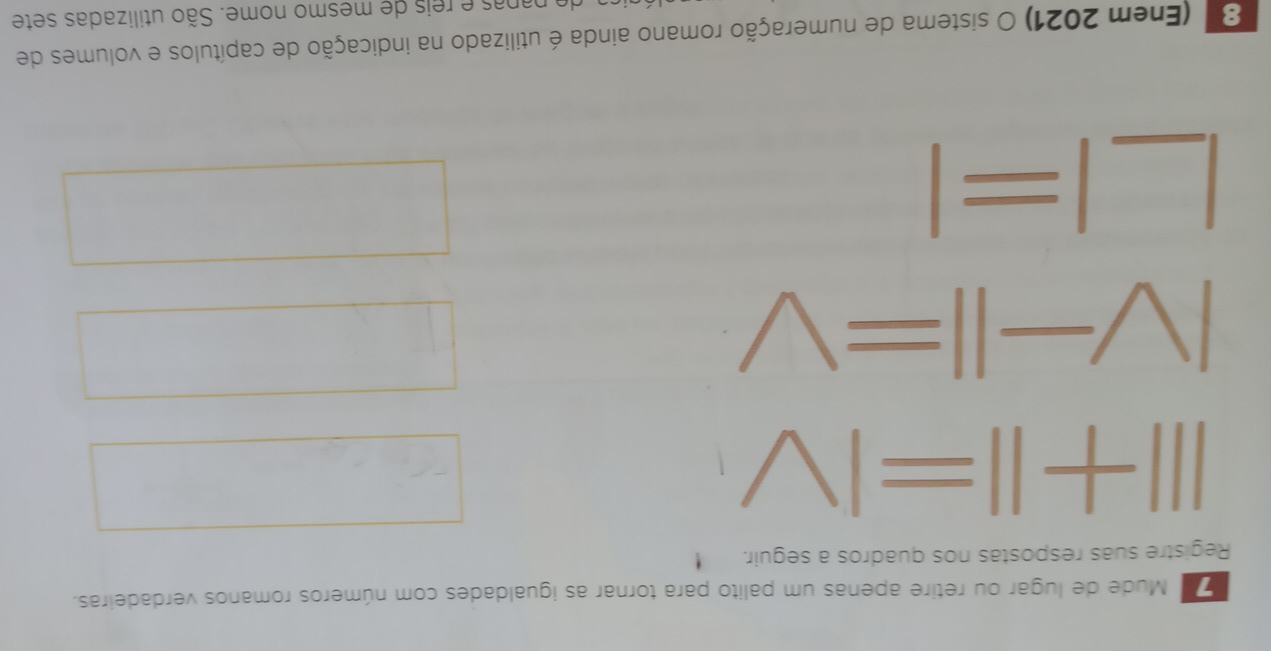 Mude de lugar ou retire apenas um palito para tornar as igualdades com números romanos verdadeiras. 
Registre suas respostas nos quadros a seguir.
III+II=IV°
|V-||=V
|° 1frac 1(-1,0)
□  
|=| 
°^(□)
(-3=∠ 4=∠ 3=∠ C □  
8' (Enem 2021) O sistema de numeração romano ainda é utilizado na indicação de capítulos e volumes de 
de papas e reis de mesmo nome. São utilizadas sete