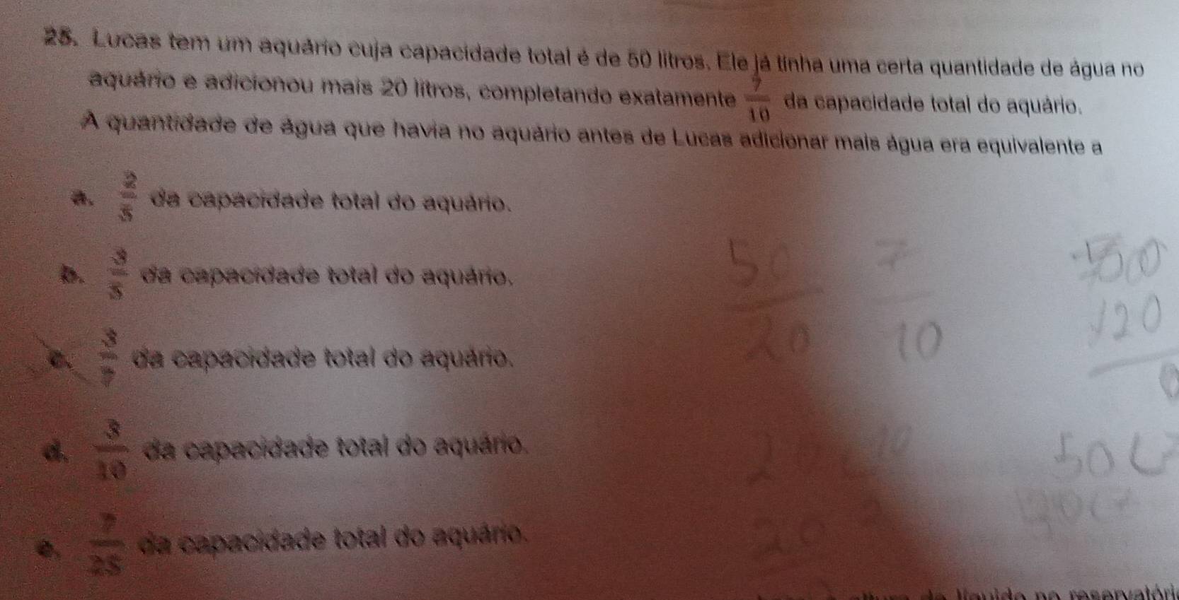 Lucas tem um aquário cuja capacidade total é de 50 litros. Ele já tinha uma certa quantidade de água no
aquário e adicionou mais 20 lítros, completando exatamente  5/10  da capacidade total do aquário.
A quantidade de água que havia no aquário antes de Lucas adicionar mais água era equivalente a
a.  2/5  da capacidade total do aquário.
b.  3/5  da capacidade total do aquário,
C.  3/7  da capacidade total do aquário.
d.  3/10  da capacidade total do aquário.
e,  7/25  da capacidade total do aquário.
a ra c arvatéri