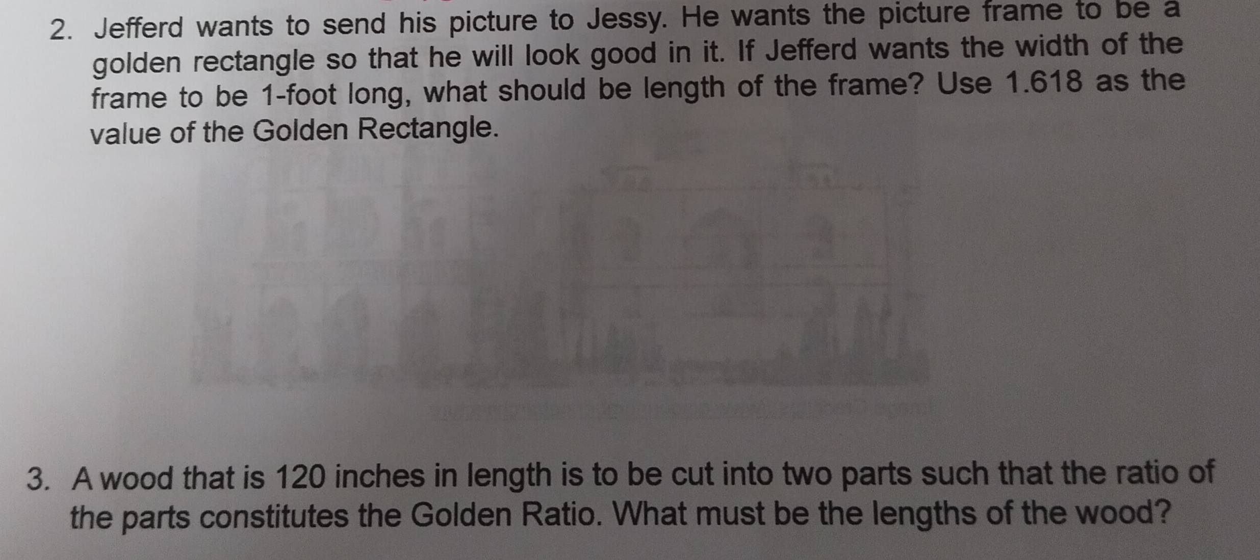 Jefferd wants to send his picture to Jessy. He wants the picture frame to be a 
golden rectangle so that he will look good in it. If Jefferd wants the width of the 
frame to be 1-foot long, what should be length of the frame? Use 1.618 as the 
value of the Golden Rectangle. 
3. A wood that is 120 inches in length is to be cut into two parts such that the ratio of 
the parts constitutes the Golden Ratio. What must be the lengths of the wood?