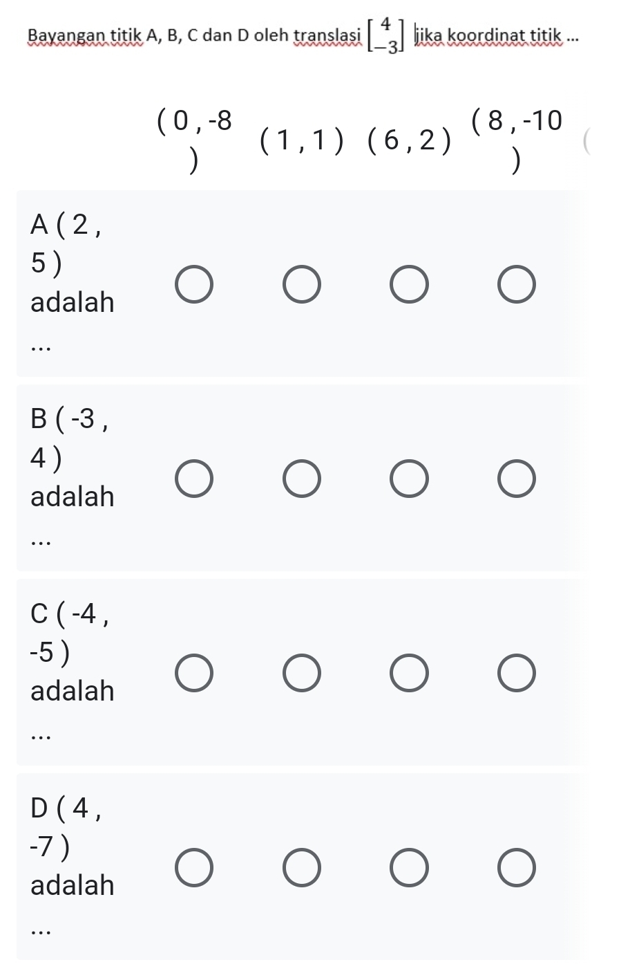 Bayangan titik A, B, C dan D oleh translasi beginbmatrix 4 -3endbmatrix jika koordinat titik ...
(0,-8(1,1)(6,2)^(8,-10
A ( 2 ,
5 )
adalah
…
B ( -3 ,
4 )
adalah
…
C ( -4 ,
-5 )
adalah
…
D ( 4 ,
-7 )
adalah
…