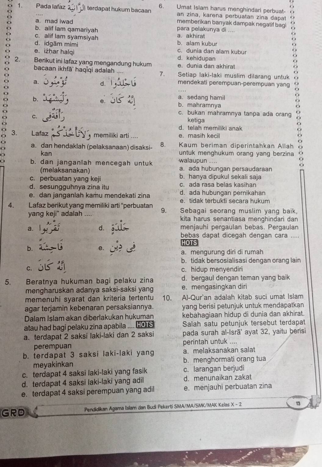 Umat Islam harus menghindari perbuat-
1. Pada lafaz terdapat hukum bacaan an zina, karena perbuatan zina dapat
C
a a. mad iwad
memberikan banyak dampak negatif bagi
b. alif lam qamariyah
para pelakunya di ....
a. akhirat
c. alif lam syamsiyah b. alam kubur
d. idgām mimì
e、iżhar halqi
c. dunia dan alam kubur
d. kehidupan
2. Berikut ini lafaz yang mengandung hukum e. dunia dan akhirat
bacaan ikhfā' haqĪqi adalah 7. Setiap laki-laki muslim dilarang untuk
d.
a. mendekati perempuan-perempuan yang
e.
a. sedang hamil
b. b. mahramnya
c. bukan mahramnya tanpa ada orang
C. ketiga
a d. telah memiliki anak
3. Lafaz  memiliki arti .... e. masih kecil
a. dan hendaklah (pelaksanaan) disaksi- 8. Kaum beriman diperintahkan Allah
kan untuk menghukum orang yang berzina
b. dan janganlah mencegah untuk walaupun ....
(melaksanakan)
a. ada hubungan persaudaraan
c. perbuatan yang keji b. hanya dipukul sekali saja
d. sesungguhnya zina itu c. ada rasa belas kasihan
e. dan janganlah kamu mendekati zina d. ada hubungan pernikahan
e. tidak terbukti secara hukum
4. Lafaz berikut yang memiliki arti “perbuatan Sebagai seorang muslim yang baik,
yang keji” adalah ....
9.
kita harus senantiasa menghindari dan
a.
d. menjauhi pergaulan bebas. Pergaulan
bebas dapat dicegah dengan cara ....
HOTS
b.
e.
a. mengurung diri di rumah
b. tidak bersosialisasi dengan orang lain
C. c. hidup menyendiri
5. Beratnya hukuman bagi pelaku zina d. bergaul dengan teman yang baik
mengharuskan adanya saksi-saksi yang e. mengasingkan diri
memenuhi syarat dan kriteria tertentu 10. Al-Qur'an adalah kitab suci umat Islam
agar terjamin kebenaran persaksiannya. yang berisi petunjuk untuk mendapatkan
Dalam Islam akan diberlakukan hukuman kebahagiaan hidup di dunia dan akhirat.
atau had bagi pelaku zina apabila .... HOTS Salah satu petunjuk tersebut terdapat
a. terdapat 2 saksi laki-laki dan 2 saksi pada surah al-Isrā' ayat 32, yaitu berisi
perempuan perintah untuk ....
b. terdapat 3 saksi laki-laki yang a. melaksanakan salat
meyakinkan b. menghormati orang tua
c. terdapat 4 saksi laki-laki yang fasik c.larangan berjudi
d. terdapat 4 saksi laki-laki yang adil d. menunaikan zakat
e. terdapat 4 saksi perempuan yang adil e. menjauhi perbuatan zina
GRD Pendidikan Agama Islam dan Budi Pekerti SMA/MA/SMK/MAK Kelas X - 2
13