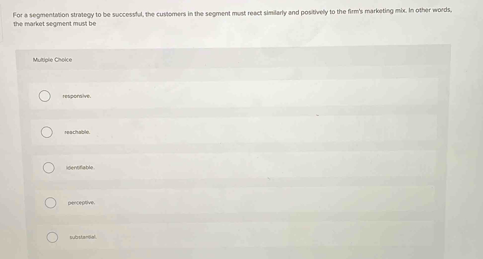 For a segmentation strategy to be successful, the customers in the segment must react similarly and positively to the firm's marketing mix. In other words,
the market segment must be
Multiple Choice
responsive.
reachable.
identifiable.
perceptive.
substantial.