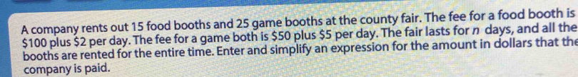 A company rents out 15 food booths and 25 game booths at the county fair. The fee for a food booth is
$100 plus $2 per day. The fee for a game both is $50 plus $5 per day. The fair lasts for n days, and all the 
booths are rented for the entire time. Enter and simplify an expression for the amount in dollars that the 
company is paid.