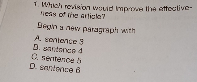 Which revision would improve the effective-
ness of the article?
Begin a new paragraph with
A. sentence 3
B. sentence 4
C. sentence 5
D. sentence 6