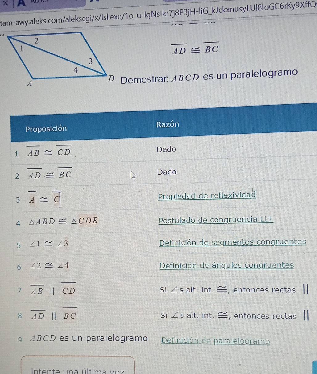 times |A 
tam-awy.aleks.com/alekscgi/x/Isl.exe/1o_u-IgNsIkr7j8P3jH-liG_kJckxnusyLUI8loGC6rKy9XffQ
overline AD≌ overline BC
*D Demostrar: ABCD es un paralelogramo 
Proposición Razón 
1 overline AB≌ overline CD
Dado 
2 overline AD≌ overline BC
Dado 
3 overline A≌ overline C Propiedad de reflexividad 
4 △ ABD≌ △ CDB
Postulado de congruencia LLL 
5 ∠ 1≌ ∠ 3
Definición de segmentos congruentes 
6 ∠ 2≌ ∠ 4 Definición de ángulos congruentes 
7 overline AB||overline CD
Si ∠ s alt. int. —, entonces rectas 
8 overline ADparallel overline BC
Si ∠ salt. int. —, entonces rectas 
9 ABCD es un paralelogramo Definición de paralelogramo 
Intente una última vez