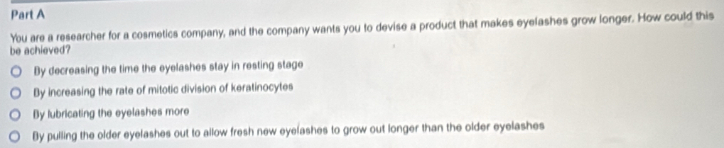 You are a researcher for a cosmetics company, and the company wants you to devise a product that makes eyelashes grow longer. How could this
be achieved?
By decreasing the time the eyelashes stay in resting stage
By increasing the rate of mitotic division of keratinocytes
By lubricating the eyelashes more
By pulling the older eyelashes out to allow fresh new eyelashes to grow out longer than the older eyelashes