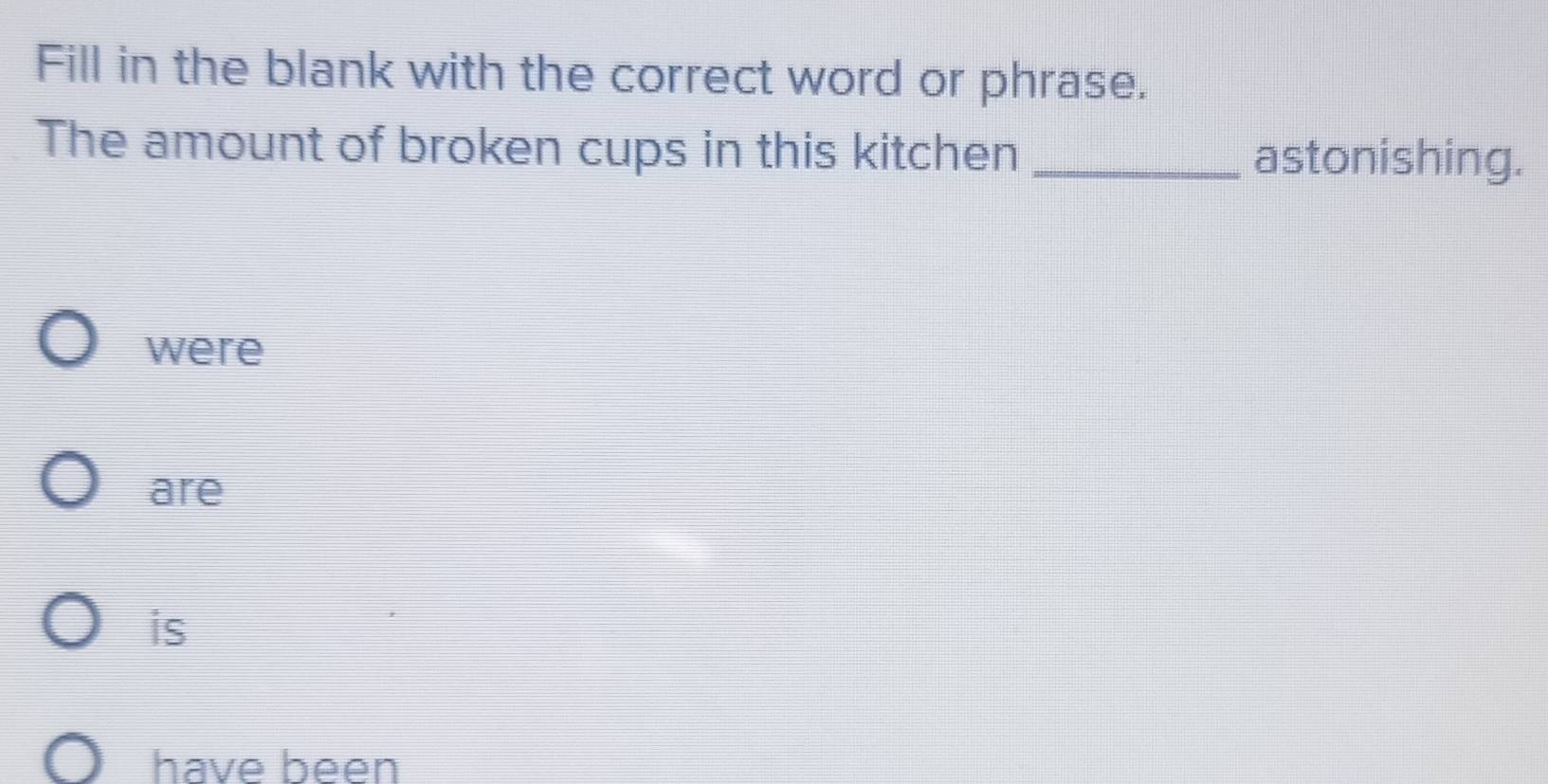 Fill in the blank with the correct word or phrase.
The amount of broken cups in this kitchen_
astonishing.
were
are
is
have been