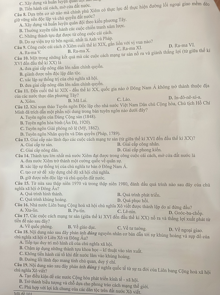 C. Xây dựng và huân luyện quân đội sĩ
D. Tiến hành cải cách, mở cửa đất nước.
Câu 8. Dựa trên cơ sở nào mà chính phù Xiêm có thực lực để thực hiện đường lối ngoại giao mềm đèo
giữ vững nền độc lập và chủ quyền đất nước?
A. Xây dựng và huấn luyện quân đội theo kiểu phương Tây.
B. Thường xuyên tiến hành các cuộc chiến tranh xâm lược.
C. Những thành tựu đạt được từ công cuộc cải cách.
D. Do sự viện trợ từ bên ngoài, nhất là Anh và Pháp.
Câu 9. Công cuộc cải cách ở Xiêm cuối thế ki XIX, gắn liền với vị vua nào?
A. Ra-ma V B. Ra-ma X. C. Ra-ma XI. D. Ra-ma VI.
Câu 10. Một trong những kết quả mà các cuộc cách mạng tư sản nổ ra và giành thắng lợi (từ giữa thế kỉ
XVI đến đầu thế ki XX) là
A. đưa giai cấp nông dân lên nắm chính quyền.
B. giành được nền độc lập dân tộc.
C. xác lập sự thống trị của chủ nghĩa xã hội.
D. đưa giai cấp nông dân lên nắm chính quyền.
Câu 11. Đến cuối thế ki XIX - đầu thế ki XX, quốc gia nào ở Đông Nam Á không trở thành thuộc địa
của các nước thực dân phương Tây?
A. Xiêm. B. Mã Lai. C. Lào. D. In-đô-nê-xi-a.
Câu 12. Khi soạn thảo Tuyên ngôn Độc lập cho nhà nước Việt Nam Dân chủ Cộng hòa, Chủ tịch Hồ Chí
Minh đã trích dẫn một phần nội dung trong bản tuyên ngôn nào dưới đây?
A. Tuyên ngôn của Đảng Cộng sản (1848).
B. Tuyên ngôn hòa bình (Ấn Độ, 1920).
C. Tuyên ngôn Giải phóng nô lệ (Mỹ, 1862).
D. Tuyên ngôn Nhân quyền và Dân quyền (Pháp, 1789).
Câu 13. Giai cấp nào lãnh đạo các cuộc cách mạng tư sản (từ giữa thế ki XVI đến đầu thế kỉ XX)?
A. Giai cấp tư sản. B. Giai cấp công nhân.
C. Giai cấp nông dân. D. Giai cấp phong kiến.
Câu 14. Thành tựu lớn nhất mà nước Xiêm đạt được trong công cuộc cải cách, mở cửa đất nước là
A. đưa nước Xiêm trở thành một cường quốc về quân sự.
B. xác lập sự thống trị của chủ nghĩa tư bản ở Đông Nam Á.
C. tạo cơ sở để xây dựng chế độ xã hội chủ nghĩa.
D. giữ được nền độc lập và chủ quyền đất nước.
Câu 15. Từ nửa sau thập niên 1970 và trong thập niên 1980, đánh dấu quá trình nào sau đây của chủ
nghĩa xã hội ở Đông Âu?
A. Quá trình hình thành. B. Quá trình phát triển.
C. Quá trình khủng hoàng. D. Quá phục hồi.
Câu 16. Nhà nước Liên bang Cộng hoà xã hội chủ nghĩa Xô viết được thành lập do ai đứng đầu?
A. Xta-lin. B. Pu-tin. C. Lê-nin. D. Goóc-ba-chốp.
Câu 17. Các cuộc cách mạng tư sản (giữa thế ki XVI đến đầu thế ki XX) nổ ra và thắng lợi xuất phát từ
tiền đề nào sau đây?
A. Về quốc phòng. B. Về giáo dục. C. Về tư tưởng. D. Về ngoại giao.
Câu 18. Nội dung nảo sau dây phản ánh đúng nguyên nhân cơ bản dẫn tới sự khủng hoảng và sụp đồ của
chủ nghĩa xã hội ở Liên Xô và Đông Âu?
A. Tiếp tục duy trì mô hình cũ của chủ nghĩa xã hội.
B. Chậm áp dụng những thành tựu khoa học - kĩ thuật vào sản xuất.
C. Không tiến hành cải tổ khi đất nước lâm vào khùng hoảng.
D. Đường lối lãnh đạo mang tính chủ quan, duy ý chí.
Câu 19. Nội dung nào sau đây phản ánh đúng ý nghĩa quốc tế từ sự ra đời của Liên bang Cộng hoà xã hội
chủ nghĩa Xô viết?
A. Tạo điều kiện đề các nước Cộng hòa phát triển kinh tế - xã hội.
B. Trở thành biểu tượng và chỗ dựa cho phong trào cách mạng thế giới.
C. Phù hợp với lợi ích chung của các dân tộc trên đất nước Xô viết.
Mã đề 101