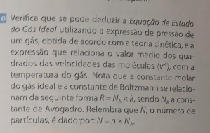 Verifica que se pode deduzir a Equação de Estado 
do Gós Ideal utilizando a expressão de pressão de 
um gás, obtida de acordo com a teoria cinética, e a 
expressão que relaciona o valor médio dos qua- 
drados das velocidades das moléculas (v^2) , com a 
temperatura do gás. Nota que a constante molar 
do gás ideal e a constante de Boltzmann se relacio- 
nam da seguinte forma R=N_A* k , sendo N_A a cons- 
tante de Avogadro. Relembra que N, o número de 
partículas, é dado por: N=n* N_A^-