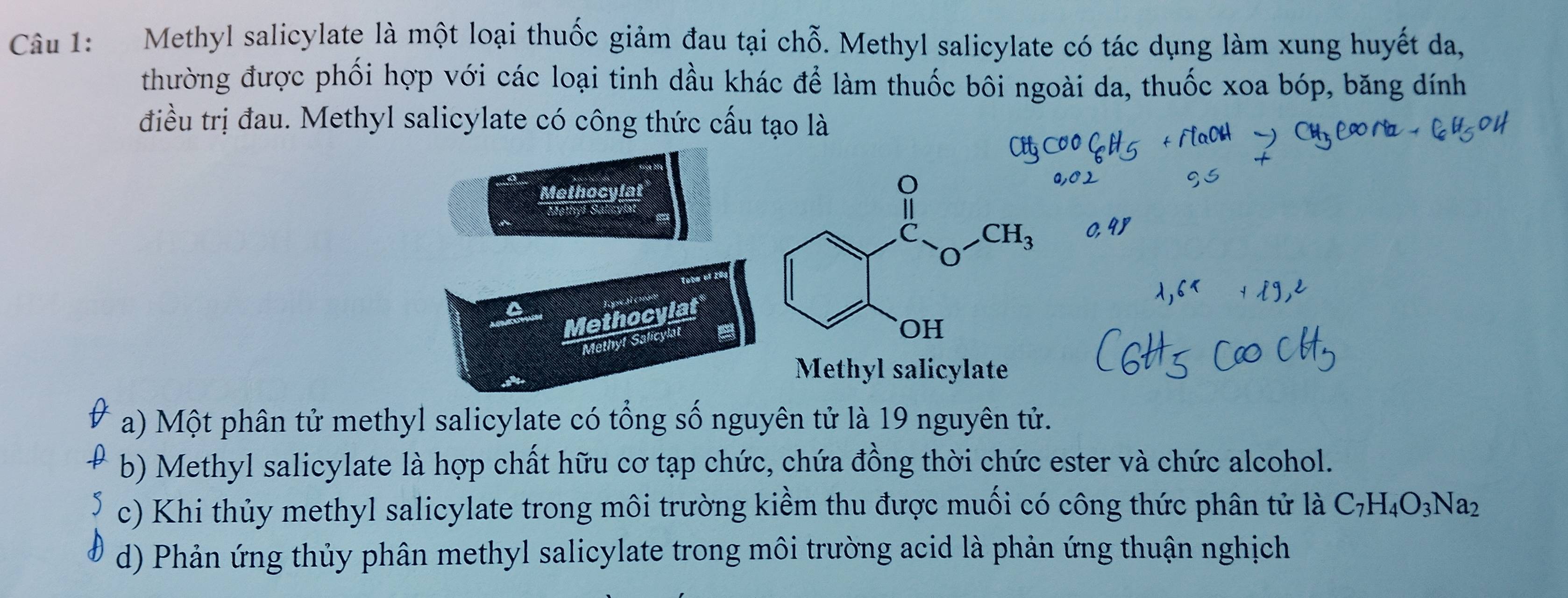 Methyl salicylate là một loại thuốc giảm đau tại chỗ. Methyl salicylate có tác dụng làm xung huyết da,
thường được phối hợp với các loại tinh dầu khác để làm thuốc bôi ngoài da, thuốc xoa bóp, băng dính
điều trị đau. Methyl salicylate có công thức cấu tạo là
Methocylat
lota et 1
Methocylat
Methyf Salicylat
Methyl salicylate
a) Một phân tử methyl salicylate có tổng số nguyên tử là 19 nguyên tử.
b) Methyl salicylate là hợp chất hữu cơ tạp chức, chứa đồng thời chức ester và chức alcohol.
c) Khi thủy methyl salicylate trong môi trường kiềm thu được muối có công thức phân tử là C_7H_4O_3Na_2
d) Phản ứng thủy phân methyl salicylate trong môi trường acid là phản ứng thuận nghịch