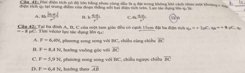 Hai điện tích có độ lớn bằng nhau cùng dấu là q đặt trong không khí cách nhau một khoảng r. Đa
điện tích q3 tại trung điểm của đoạn thằng nối hai điện tích trên. Lực tác dụng lên q_3 là:
A. 8kfrac |q_1q_3|r^2 B. kfrac q_1q_3r^2 4kfrac q_1q_3r^2 D 0
C.
Tại ba đỉnh A, B, C của một tam giác đều có cạnh 15cm đặt ba điện tích q_A=+2mu C, q_B=+8 μC, qc
 Cau42:/=-8mu C. . Tìm véctơ lực tác dụng lên qʌ:
A. F=6,4N , phương song song với BC, chiều cùng chiều overline BC
B. F=8, 4N , hướng vuông góc với overline BC
C. F=5,9N T, phương song song với BC, chiều ngược chiều vector BC
D. F=6,4N , hướng theo vector AB