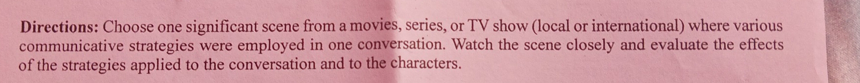 Directions: Choose one significant scene from a movies, series, or TV show (local or international) where various 
communicative strategies were employed in one conversation. Watch the scene closely and evaluate the effects 
of the strategies applied to the conversation and to the characters.