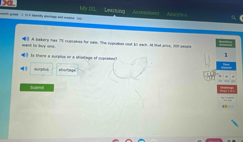 My IXL Learning Assessment Analytics
venth grade > 11.4 Identify shortage and surplus 2AD
Questions
A bakery has 75 cupcakes for sale. The cupcakes cost $1 each. At that price, 200 people answered
want to buy one. 1
Is there a surplus or a shortage of cupcakes?
Time
surplus shortage elapsed
00 00 26
) 918 ser
Submit
Challenge
Stage 1 of 2
Get 5 correct in a row