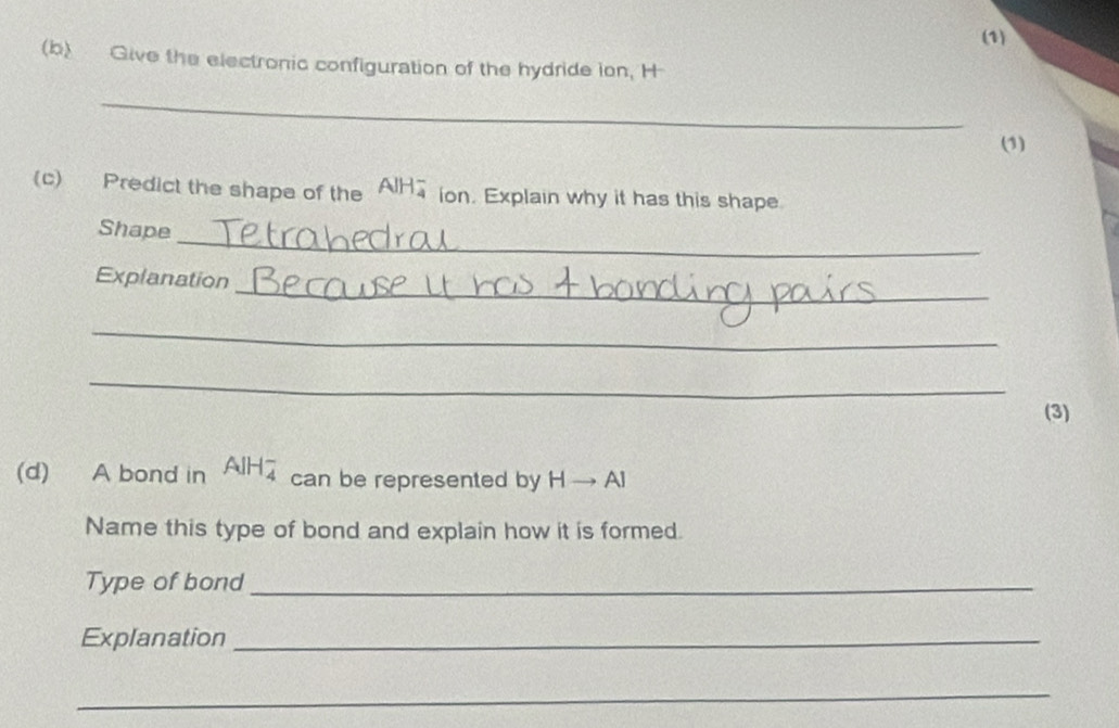 (1) 
(b) Give the electronic configuration of the hydride ion, H
_ 
(1) 
(c) Predict the shape of the AIH ion. Explain why it has this shape 
_ 
Shape 
_ 
Explanation 
_ 
_ 
(3) 
(d) A bond in AlH₄ can be represented by H → Al
Name this type of bond and explain how it is formed. 
Type of bond_ 
Explanation_ 
_