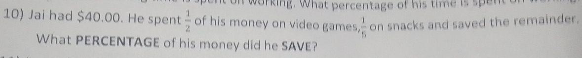 nt on working. What percentage of his time is spent t 
10) Jai had $40.00. He spent  1/2  of his money on video games  1/5  on snacks and saved the remainder. 
What PERCENTAGE of his money did he SAVE?