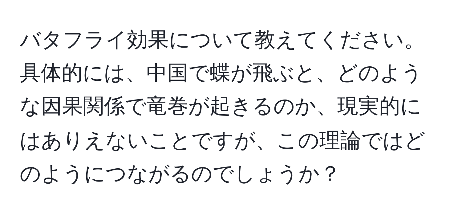 バタフライ効果について教えてください。具体的には、中国で蝶が飛ぶと、どのような因果関係で竜巻が起きるのか、現実的にはありえないことですが、この理論ではどのようにつながるのでしょうか？