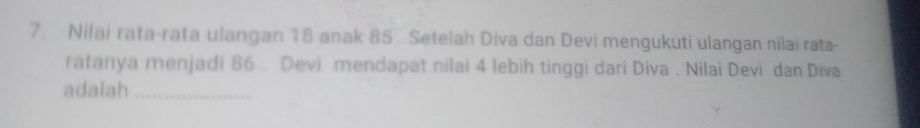 Nilai rata-rata ulangan 18 anak 85 Setelah Diva dan Devi mengukuti ulangan nilai rata- 
ratanya menjadi 86. Devi mendapat nilai 4 lebih tinggi dari Diva . Nilai Devi dan Diva 
adalah_