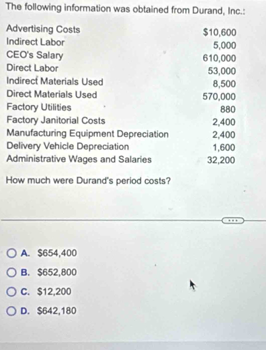 The following information was obtained from Durand, Inc.:
Advertising Costs $10,600
Indirect Labor 5,000
CEO's Salary 610,000
Direct Labor 53,000
Indirect Materials Used 8,500
Direct Materials Used 570,000
Factory Utilities 880
Factory Janitorial Costs 2,400
Manufacturing Equipment Depreciation 2,400
Delivery Vehicle Depreciation 1,600
Administrative Wages and Salaries 32,200
How much were Durand's period costs?
A. $654,400
B. $652,800
C. $12,200
D. $642,180