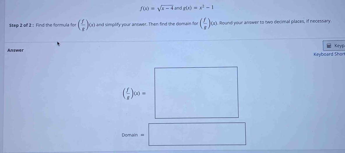 f(x)=sqrt(x-4) and g(x)=x^2-1
Step 2 of 2 : Find the formula for ( f/g )(x) and simplify your answer. Then find the domain for ( f/g )(x). Round your answer to two decimal places, if necessary. 
Keyp 
Answer 
Keyboard Short
( f/g )(x)= ^□  □° 
Domain =