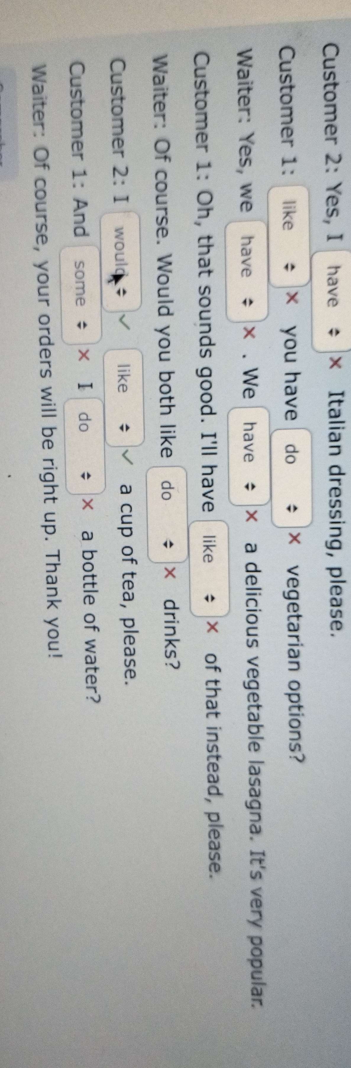 Customer 2: Yes, I have × Italian dressing, please. 
Customer 1: like x you have do × vegetarian options? 
Waiter: Yes, we have × . We have X a delicious vegetable lasagna. It's very popular. 
Customer 1: Oh, that sounds good. I'll have like × of that instead, please. 
Waiter: Of course. Would you both like do ; × drinks? 
Customer 2:I would ; like a cup of tea, please. 
Customer 1: And some * xīI do × a bottle of water? 
Waiter: Of course, your orders will be right up. Thank you!