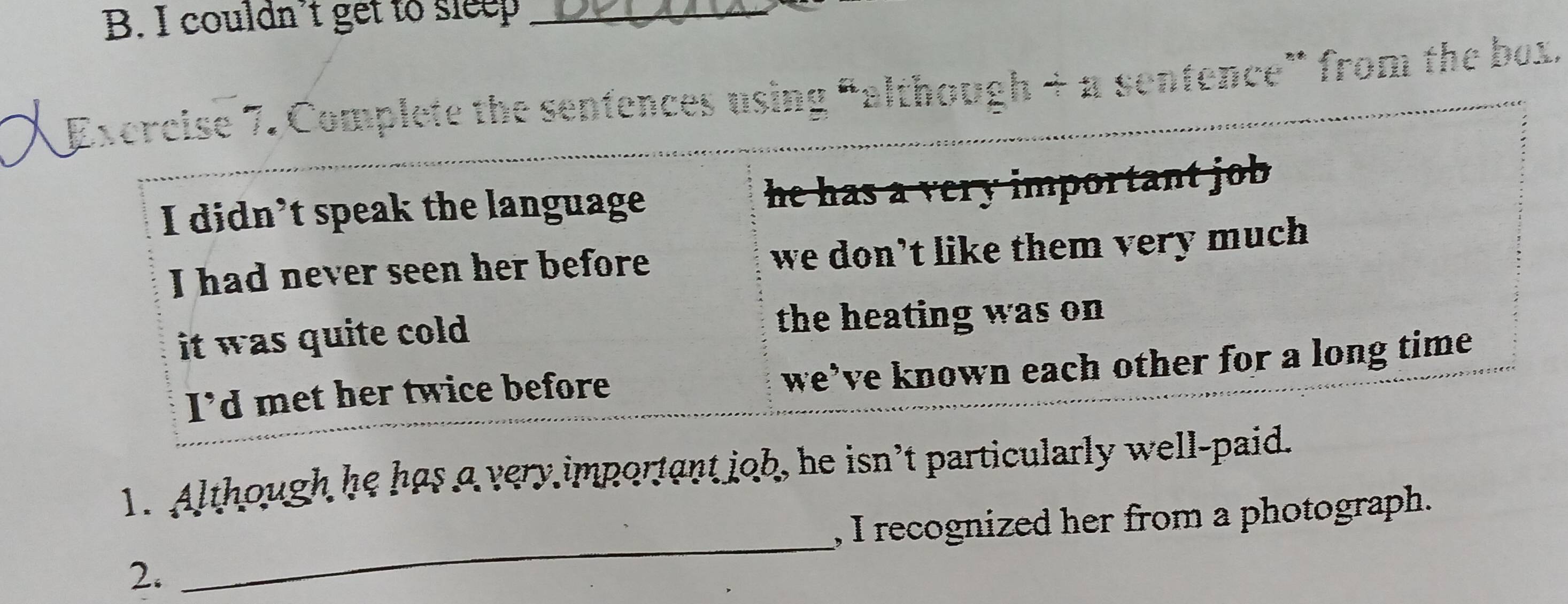 couldn’t get to sleep_ 
E Excrcise 7. Complete the sentences using “although + π sentence” from the box. 
I didn’t speak the language he has a very important job . 
I had never seen her before we don't like them very much 
it was quite cold. the heating was on 
we’ve known each other for a long time 
I'd met her twice before 
1. Although he has a very important job, he isn't particularly well-paid. 
_ 
, I recognized her from a photograph. 
2.
