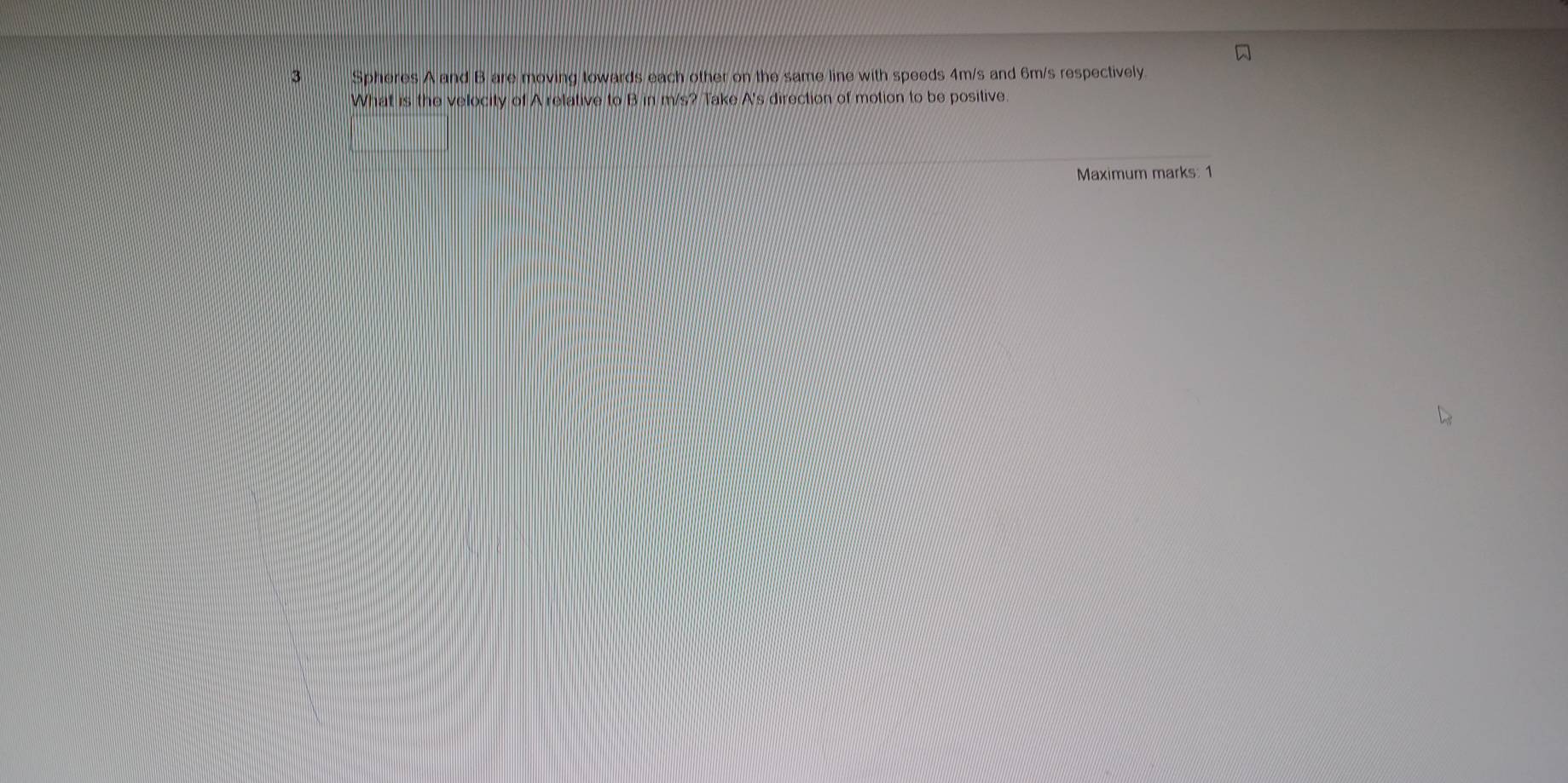 Spheres A and B are moving towards each other on the same line with speeds 4m/s and 6m/s respectively 
What is the velocity of A relative to B in m/s? Take A's direction of motion to be positive. 
Maximum marks: 1