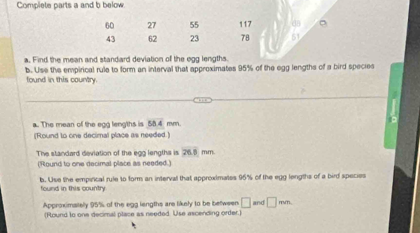 Complete parts a and b below.
60 27 55 117 d8
43 62 23 78 51
a. Find the mean and standard deviation of the egg lengths. 
b. Use the empirical rule to form an interval that approximates 95% of the egg lengths of a bird species 
found in this country. 
a. The mean of the egg lengths is 58.4 mm. 
(Round to one decimal place as needed.) 
The standard deviation of the egg lengths is 26.8 mm. 
(Round to one decimal place as needed.) 
b. Use the empirical rule to form an interval that approximates 95% of the egg lengths of a bird species 
found in this country 
Approximately 95% of the egg lengths are likely to be between □ and □ mm. 
(Round to one decimal place as needed. Use ascending order.)