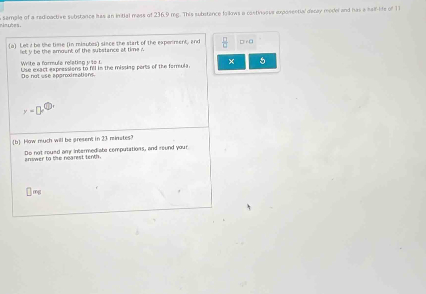 sample of a radioactive substance has an initial mass of 236.9 mg. This substance follows a continuous exponential decay model and has a half-life of 11
ninutes. 
(a) Let r be the time (in minutes) since the start of the experiment, and  □ /□   □in□ 
let y be the amount of the substance at time r. 
Write a formula relating y to r. 
Use exact expressions to fill in the missing parts of the formula. × 5 
Do not use approximations.
y=□ e^((11),)
(b) How much will be present in 23 minutes? 
Do not round any intermediate computations, and round your 
answer to the nearest tenth.
□ mg