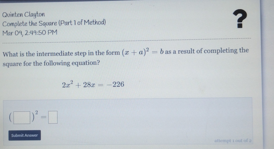 Quinten Clayton 
Complete the Square (Part 1 of Method) ? 
Mar 09, 2:49:50 PM 
What is the intermediate step in the form (x+a)^2=b as a result of completing the 
square for the following equation?
2x^2+28x=-226
(□ )^2=□
Submit Answer 
attempt 1 out of 2