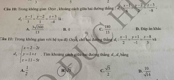 3
5
2
Câu 10: Trong không gian Oxyz , khoảng cách giữa hai đường thẳng : d_1: (x-1)/6 = (y-2)/2 = (z-3)/-8 ;
d_2: (x-1)/3 = (y-2)/1 = (z+3)/-4  là :
A.  3sqrt(260)/13  B. 0 C.  180/13  D. Đáp án khác
Câu 11: Trong không gian với hệ tọa độ Oxyz, cho hai đường thắng d_1: (x-1)/2 = (y+1)/-1 = (z-8)/3 va
d_2:beginarrayl x=2-2t y=1+t z=11-5tendarray.. Tìm khoảng cách giữa hai đường thắng d_1, d_2 bằng
A.  1/2   sqrt(5)/2  D.  10/sqrt(14) 
B. sqrt(5) C.