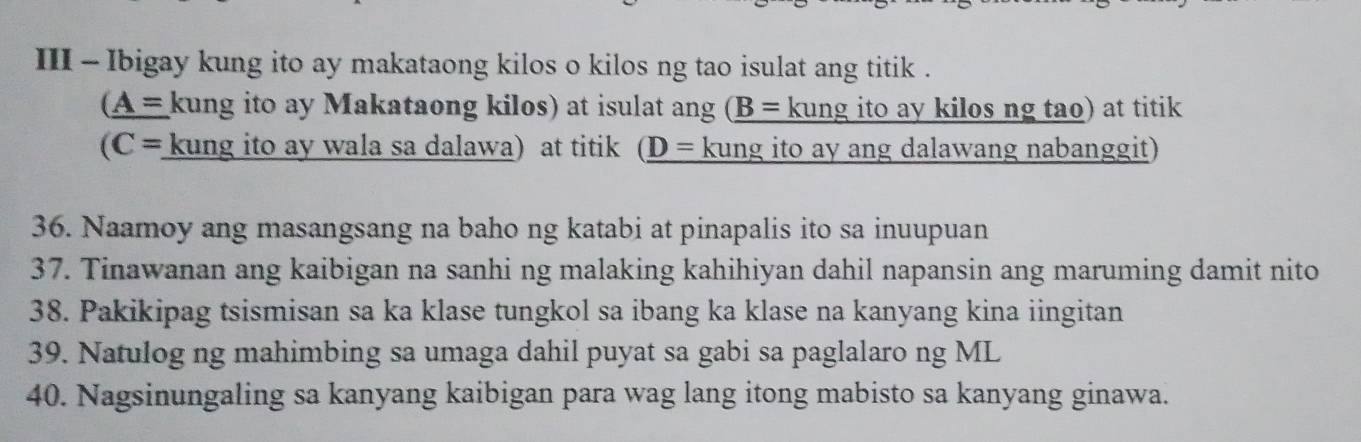 III - Ibigay kung ito ay makataong kilos o kilos ng tao isulat ang titik . 
(_ A=kung ito ay Makataong kilos) at isulat ang _ (B= kung ito ay kilos ng tao) at titik 
(C= kung ito ay wala sa dalawa) at titik (_ D= kung ito ay ang dalawang nabanggit) 
36. Naamoy ang masangsang na baho ng katabi at pinapalis ito sa inuupuan 
37. Tinawanan ang kaibigan na sanhi ng malaking kahihiyan dahil napansin ang maruming damit nito 
38. Pakikipag tsismisan sa ka klase tungkol sa ibang ka klase na kanyang kina iingitan 
39. Natulog ng mahimbing sa umaga dahil puyat sa gabi sa paglalaro ng ML 
40. Nagsinungaling sa kanyang kaibigan para wag lang itong mabisto sa kanyang ginawa.