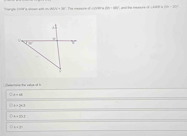 Triangle UVW is shown with m∠ WUV=36°. The measure of ∠ UVW is (5h-68)^circ  , and the measure of ∠ AWB is (5h-20)^circ .
Determine the value of h.
h=48
h=24.5
h=23.2
h=21