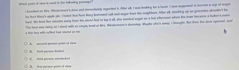 Which point of view is used in the following passage?
! knecked on Mrs. Windermere's door and immediately regretted it. After all, I was looking for a favor. I was supposed to borrow a cup of sugar
for Aust Mary's apple pie. I hated that Aunt Mary borrowed saft and sugar from the neighbors After all, stocking up on groceries shouldn't be
hard. We lived five minutes away from the store! And to top it all, she needed sugar on a hot afternoon when the town became a baker's oven
The heat was rising as I slood with an empty bowl at Mrs. Windermere's doorstep. Maybe she's away, I thought. But then the door opened, and
a thin boy with ruffled hair stared at me.
A. second-person point of view
B. third-person limited
C. third-person omniscient
D. first-person point of view