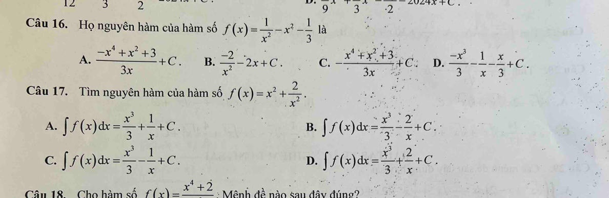 12 3 2 9^x3^x.2 u2+x+C, 
Câu 16. Họ nguyên hàm của hàm số f(x)= 1/x^2 -x^2- 1/3  là
A.  (-x^4+x^2+3)/3x +C. B.  (-2)/x^2 -2x+C. C. - (x^4+x^2+3)/3x +C. D.  (-x^3)/3 - 1/x - x/3 +C. 
Câu 17. Tìm nguyên hàm của hàm số f(x)=x^2+ 2/x^2 .
A. ∈t f(x)dx= x^3/3 + 1/x +C. ∈t f(x)dx= x^3/3 - 2/x +C. 
B.
C. ∈t f(x)dx= x^3/3 - 1/x +C. D. ∈t f(x)dx= x^3/3 + 2/x +C. 
Câu 18. Cho hàm số f(x)=frac x^4+2 : Mênh đề nào sau đây đúng?