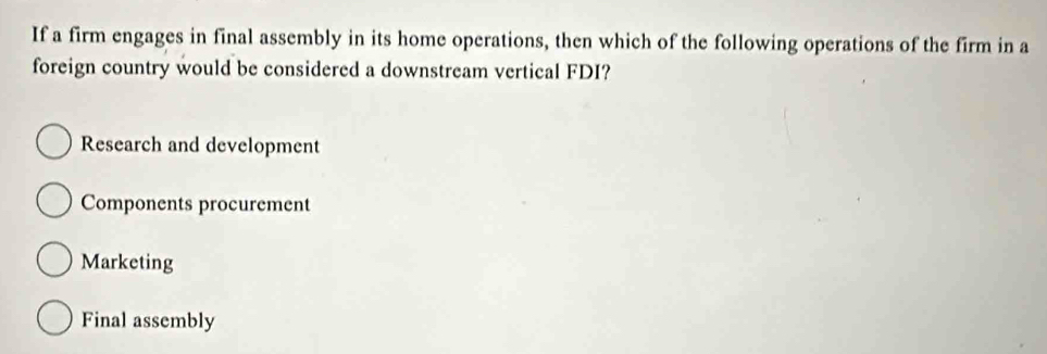 If a firm engages in final assembly in its home operations, then which of the following operations of the firm in a
foreign country would be considered a downstream vertical FDI?
Research and development
Components procurement
Marketing
Final assembly